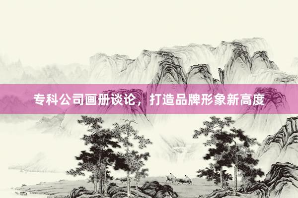 专科公司画册谈论，打造品牌形象新高度