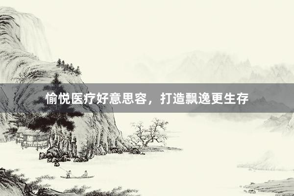 愉悦医疗好意思容，打造飘逸更生存